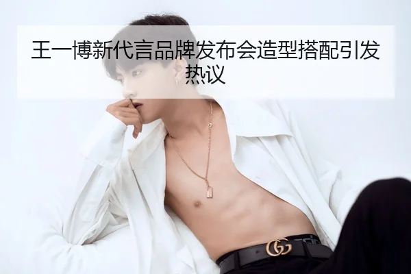 王一博新代言品牌发布会造型搭配引发热议